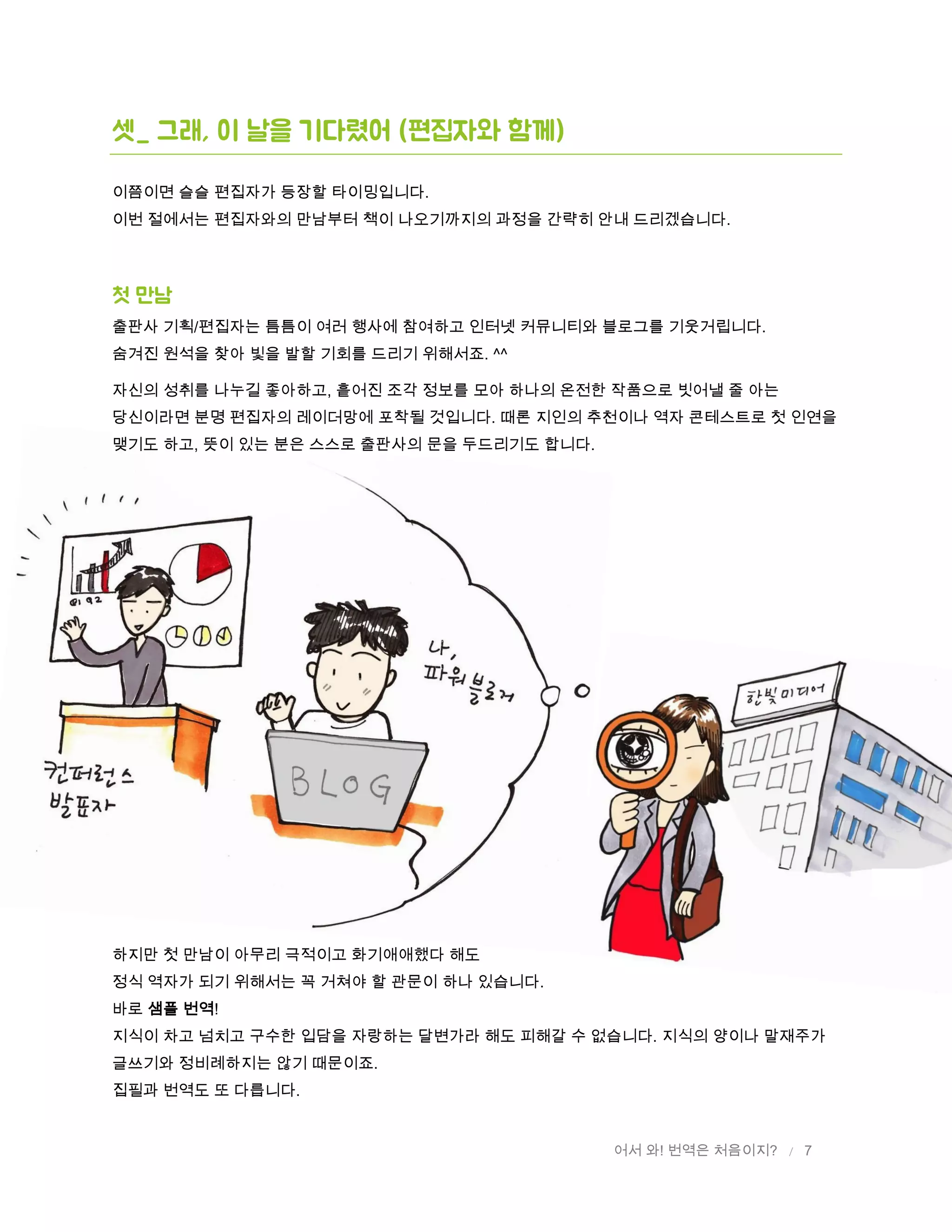 어서 와! 번역은 처음이지? / 7
셋_ 그래, 이 날을 기다렸어 (편집자와 함께)
이쯤이면 슬슬 편집자가 등장할 타이밍입니다.
이번 절에서는 편집자와의 만남부터 책이 나오기까지의 과정을 간략히 안내 드리겠습니다.
첫 만남
출판사 기획/편집자는 틈틈이 여러 행사에 참여하고 인터넷 커뮤니티와 블로그를 기웃거립니다.
숨겨진 원석을 찾아 빛을 발할 기회를 드리기 위해서죠. ^^
자신의 성취를 나누길 좋아하고, 흩어진 조각 정보를 모아 하나의 온전한 작품으로 빗어낼 줄 아는
당신이라면 분명 편집자의 레이더망에 포착될 것입니다. 때론 지인의 추천이나 역자 콘테스트로 첫 인연을
맺기도 하고, 뜻이 있는 분은 스스로 출판사의 문을 두드리기도 합니다.
하지만 첫 만남이 아무리 극적이고 화기애애했다 해도
정식 역자가 되기 위해서는 꼭 거쳐야 할 관문이 하나 있습니다.
바로 샘플 번역!
지식이 차고 넘치고 구수한 입담을 자랑하는 달변가라 해도 피해갈 수 없습니다. 지식의 양이나 말재주가
글쓰기와 정비례하지는 않기 때문이죠.
집필과 번역도 또 다릅니다.
 