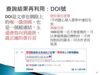 14
便於書目管理
◦不再擔心個人書單中連結失
效
準確引用
◦DOI是唯一且不會重複的，可
以準確辨識目標物件，不再
因相似的篇名、同名作者而
混淆
DOI是文章在網路上
的唯一識別碼，也
是一個超連結，永
遠會指向到最新、
最正確的書目頁
 