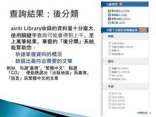 airiti Library收錄的資料量十分龐大，
使用關鍵字查詢可能會得到上千、至
上萬筆結果。華藝的「後分類」系統，
能幫助您：
◦ 快速掌握資料的概况
◦ 篩選出最符合需要的文章
例如，勾選”臺灣”、”繁體中文”，點選
「GO」，便能篩選出「出版地區」爲臺灣、
「語言」爲繁體中文的文章
9
 
