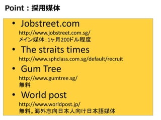 Point：採用媒体
• Jobstreet.com
http://www.jobstreet.com.sg/
メイン媒体：1ヶ月200ドル程度
• The straits times
http://www.sphclass.com.sg/default/recruit
• Gum Tree
http://www.gumtree.sg/
無料
• World post
http://www.worldpost.jp/
無料。海外志向日本人向け日本語媒体
 