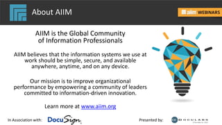 In Association with: Presented by:
About AIIM
AIIM is the Global Community
of Information Professionals
AIIM believes that the information systems we use at
work should be simple, secure, and available
anywhere, anytime, and on any device.
Our mission is to improve organizational
performance by empowering a community of leaders
committed to information-driven innovation.
Learn more at www.aiim.org
 