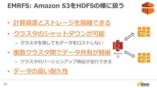 15
EMRFS: Amazon S3をHDFSの様に扱う
• 計算資源とストレージを隔離できる
• クラスタのシャットダウンが可能
– クラスタを消してもデータをロストしない
• 複数クラスタ間でデータ共有が簡単
– クラスタのバージョンアップ検証が並行できる
• データの高い耐久性
EMR
EMR
Amazon
S3
 