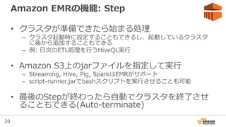 20
Amazon EMRの機能: Step
• クラスタが準備できたら始まる処理
– クラスタ起動時に設定することもできるし、起動しているクラスタ
に後から追加することもできる
– 例: 日次のETL処理を行うHiveQL実行
• Amazon S3上のjarファイルを指定して実行
– Streaming, Hive, Pig, SparkはEMRがサポート
– script-runner.jarでbashスクリプトを実行させることも可能
• 最後のStepが終わったら自動でクラスタを終了させ
ることもできる(Auto-terminate)
 