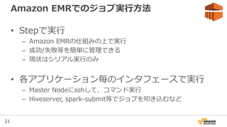 21
Amazon EMRでのジョブ実行方法
• Stepで実行
– Amazon EMRの仕組みの上で実行
– 成功/失敗等を簡単に管理できる
– 現状はシリアル実行のみ
• 各アプリケーション毎のインタフェースで実行
– Master Nodeにsshして、コマンド実行
– Hiveserver, spark-submit等でジョブを叩き込むなど
 