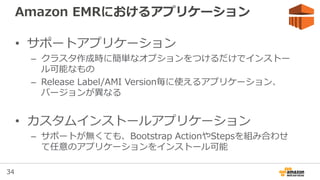 34
Release: コンソール、ドキュメント変更
• マネージメントコンソールでQuick Create可能に
– ソフトウェア、ハードウェア、セキュリティの3項目だけ
– 従来通りのコンソールもGo to advanced optionsのリンクから利用可能
• ドキュメントが新たにリリース
– Management Guide
• Amazon EMRのサービスとプラットフォームに関するドキュメント
• http://docs.aws.amazon.com/ElasticMapReduce/latest/ManagementGuide
– Release Guide
• インストールされているソフトウェア等のリリースに関するドキュメント
• http://docs.aws.amazon.com/ElasticMapReduce/latest/ReleaseGuide
 