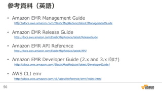 56
アプリケーション: Hive
• SQL likeな宣言的言語で、ビッグデータに対する処理が
行えるアプリケーション
• データソースに対してスキーマを定義することで、あた
かもテーブルの様に扱える
– 通常はHDFSがデータソース
– Amazon EMRではEMRFS(Amazon S3)が利用可能
• 他にも、Amazon Kinesis, Amazon DynamoDBへのコネクタを提供
• 処理の実際は実行エンジンによって異なる
– MapReduce, Tez, Spark
https://hive.apache.org/
 