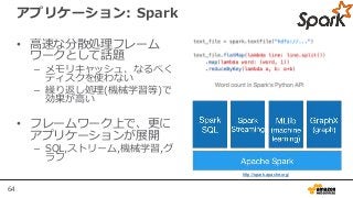 64
アプリケーション: Spark
• 高速な分散処理フレーム
ワークとして話題
– メモリキャッシュ、なるべく
ディスクを使わない
– 繰り返し処理(機械学習等)で
効果が高い
• フレームワーク上で、更に
アプリケーションが展開
– SQL,ストリーム,機械学習,グ
ラフ
http://spark.apache.org/
 
