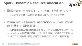 68
Spark Dynamic Resource Allocation
• 複数Executorのメモリ上でRDDをキャッシュ
– Heapを全て使えるわけではないので、サイズに注意
• Dynamic Resource Allocation = Executorの
数を動的に調整可能
– StreamingのApplicationがトラフィックに合わせてスケール
– spark-shell等が使わないリソースを確保し続けることもない
– 4.0.0では面倒な設定が終えてあるので、すぐに利用可能！
https://spark.apache.org/docs/1.4.1/job-scheduling.html
 