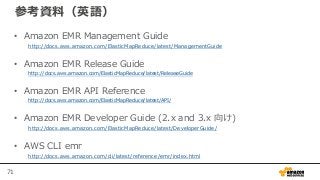 71
参考資料（英語）
• Amazon EMR Management Guide
http://docs.aws.amazon.com/ElasticMapReduce/latest/ManagementGuide
• Amazon EMR Release Guide
http://docs.aws.amazon.com/ElasticMapReduce/latest/ReleaseGuide
• Amazon EMR API Reference
http://docs.aws.amazon.com/ElasticMapReduce/latest/API/
• Amazon EMR Developer Guide (2.x and 3.x 向け)
http://docs.aws.amazon.com/ElasticMapReduce/latest/DeveloperGuide/
• AWS CLI emr
http://docs.aws.amazon.com/cli/latest/reference/emr/index.html
 