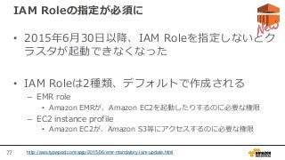 77
IAM Roleの指定が必須に
• 2015年6月30日以降、IAM Roleを指定しないとク
ラスタが起動できなくなった
• IAM Roleは2種類、デフォルトで作成される
– EMR role
• Amazon EMRが、Amazon EC2を起動したりするのに必要な権限
– EC2 instance profile
• Amazon EC2が、Amazon S3等にアクセスするのに必要な権限
http://aws.typepad.com/sajp/2015/06/emr-mandatory-iam-update.html
 