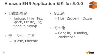 78
Amazon EMR Application 紹介 for 5.0.0
• 分散処理系
– Hadoop, Hive, Tez,
Spark, Presto, Pig,
Mahout, Sqoop
• データベース系
– HBase, Phoenix
• GUI系
– Hue, Zeppelin, Oozie
• その他
– Ganglia, HCatalog,
Zookeeper
 
