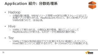 79
Application 紹介: 分散処理系
• Hadoop
– 分散処理の基盤。YARN(リソース管理)+HDFS(分散ストレージ)の上で、
各種アプリが実行される。MapReduceもその1つ。多くのEMRアプリが
YARNを使うので、ほぼ必須。
• Hive
– YARN上で実行される、分散SQL実行環境。実行エンジンとして
MapReduceなどが使える。S3のデータを直接読み書き可能。
• Tez
– YARN上でDAG(有効非巡回グラフ)を実行するのに最適化したエンジン。
Hiveの実行エンジンに指定するだけで、多くのHiveクエリが高速化する。
 