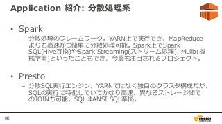 80
Application 紹介: 分散処理系
• Spark
– 分散処理のフレームワーク。YARN上で実行でき、MapReduce
よりも高速かつ簡単に分散処理可能。Spark上でSpark
SQL(Hive互換)やSpark Streaming(ストリーム処理), MLlib(機
械学習)といったこともでき、今最も注目されるプロジェクト。
• Presto
– 分散SQL実行エンジン。YARNではなく独自のクラスタ構成だが、
SQLの実行に特化していてかなり高速。異なるストレージ間で
のJOINも可能。SQLはANSI SQL準拠。
 