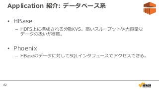 82
Application 紹介: データベース系
• HBase
– HDFS上に構成される分散KVS。高いスループットや大容量な
データの扱いが得意。
• Phoenix
– HBaseのデータに対してSQLインタフェースでアクセスできる。
 