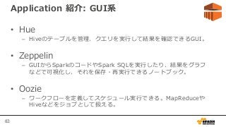 83
Application 紹介: GUI系
• Hue
– Hiveのテーブルを管理、クエリを実行して結果を確認できるGUI。
• Zeppelin
– GUIからSparkのコードやSpark SQLを実行したり、結果をグラフ
などで可視化し、それを保存・再実行できるノートブック。
• Oozie
– ワークフローを定義してスケジュール実行できる。MapReduceや
Hiveなどをジョブとして扱える。
 