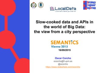 Slow-cooked data and APIs in
the world of Big Data:
the view from a city perspective
16/09/2015
Oscar Corcho
ocorcho@fi.upm.es
@ocorcho
https://www.slideshare.com/ocorcho
 