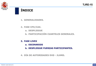 MINISTERIO DE
DEFENSA
- 11 -TRIDENT JUNCTURE 2015
TJRE-15
ÍNDICE
1. GENERALIDADES.
2. FASE CPX/CAX.
a. DESPLIEGUE
b. PARTICIPACIÓN CUARTELES GENERALES.
3. FASE LIVEX
a. ESCENARIOS
b. DESPLIEGUE FUERZAS PARTICIPANTES.
4. DÍA DE AUTORIDADES DVD - JLHMD.
 