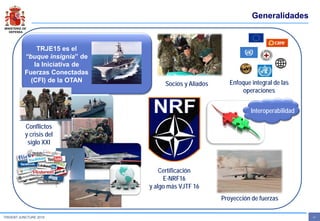 MINISTERIO DE
DEFENSA
- 2 -TRIDENT JUNCTURE 2015
Generalidades
TRJE15 es el
“buque insignia” de
la Iniciativa de
Fuerzas Conectadas
(CFI) de la OTAN
Interoperabilidad
Certificación
E-NRF16
y algo más VJTF 16
Socios y Aliados
Conflictos
y crisis del
siglo XXI
Proyección de fuerzas
Enfoque integral de las
operaciones
 