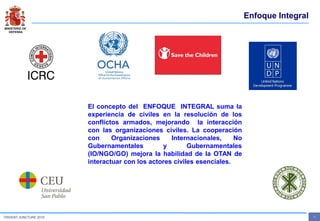 MINISTERIO DE
DEFENSA
- 7 -TRIDENT JUNCTURE 2015
Enfoque Integral
El concepto del ENFOQUE INTEGRAL suma la
experiencia de civiles en la resolución de los
conflictos armados, mejorando la interacción
con las organizaciones civiles. La cooperación
con Organizaciones Internacionales, No
Gubernamentales y Gubernamentales
(IO/NGO/GO) mejora la habilidad de la OTAN de
interactuar con los actores civiles esenciales.
 