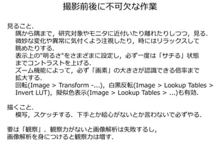 撮影前後に不可欠な作業
見ること．
隅から隅まで，研究対象やモニタに近付いたり離れたりしつつ，見る．
微妙な変化や異常に気付くよう注視したり，時にはリラックスして
眺めたりする．
表示上の"明るさ"をさまざまに設定し，必ず一度は「サチる」状態
までコントラストを上げる．
ズーム機能によって，必ず「画素」の大きさが認識できる倍率まで
拡大する．
回転(Image > Transform -...)，白黒反転(Image > Lookup Tables >
Invert LUT)，擬似色表示(Image > Lookup Tables > ...)も有効．
描くこと．
模写，スケッチする．下手とか絵心がないとか言わないで必ずやる．
要は「観察」．観察力がないと画像解析は失敗するし，
画像解析を身につけると観察力は増す．
 