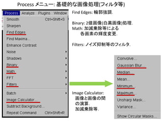 Process メニュー: 基礎的な画像処理(フィルタ等)
Find Edges: 輪郭強調．
Binary: 2値画像(白黒画像)処理．
Math: 加減乗除等による
各画素の輝度変更．
Filters: ノイズ抑制等のフィルタ．
Image Calculator:
画像と画像の間
の演算．
加減乗除等．
 