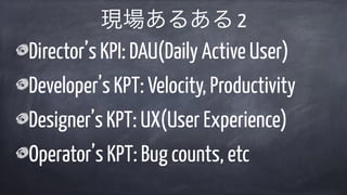 Director’s KPI: DAU(Daily Active User)
Developer’s KPT: Velocity, Productivity
Designer’s KPT: UX(User Experience)
Operator’s KPT: Bug counts, etc
現場あるある 2
 