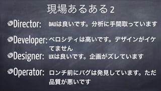 Director:
Developer:
Designer:
Operator:
現場あるある 2
DAUは良いです。分析に手間取っています
ベロシティは高いです。デザインがイケ
てません
UXは良いです。企画がズレています
ロンチ前にバグは発見しています。ただ
品質が悪いです
 