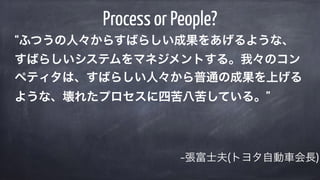 –張富士夫(トヨタ自動車会長)
Process or People?
“ふつうの人々からすばらしい成果をあげるような、
すばらしいシステムをマネジメントする。我々のコン
ペティタは、すばらしい人々から普通の成果を上げる
ような、壊れたプロセスに四苦八苦している。”
 