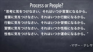 –マザー・テレサ
Process or People?
“思考に気をつけなさい、それはいつか言葉になるから。 
言葉に気をつけなさい、それはいつか行動になるから。 
行動に気をつけなさい、それはいつか習慣になるから。 
習慣に気をつけなさい、それはいつか性格になるから。 
性格に気をつけなさい、それはいつか運命になるから。”
 