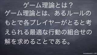 ゲーム理論とは、あるルールの
もとで各プレイヤーがとると考
えられる最適な行動の組合せの
解を求めることである。
ゲーム理論とは？
https://ja.wikipedia.org/wiki/ゲーム理論
 
