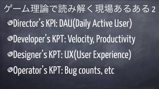 Director’s KPI: DAU(Daily Active User)
Developer’s KPT: Velocity, Productivity
Designer’s KPT: UX(User Experience)
Operator’s KPT: Bug counts, etc
ゲーム理論で読み解く現場あるある 2
 