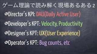 Director’s KPI: DAU(Daily Active User)
Developer’s KPT: Velocity, Productivity
Designer’s KPT: UX(User Experience)
Operator’s KPT: Bug counts, etc
ゲーム理論で読み解く現場あるある 2
 