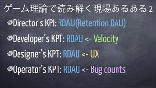 Director’s KPI: RDAU(Retention DAU)
Developer’s KPT: RDAU <- Velocity
Designer’s KPT: RDAU <- UX
Operator’s KPT: RDAU <- Bug counts
ゲーム理論で読み解く現場あるある 2
 