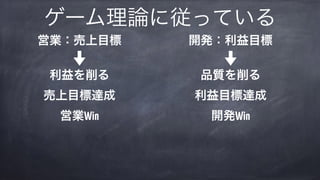 ゲーム理論に従っている
営業：売上目標 
 
利益を削る 
売上目標達成 
営業Win
開発：利益目標 
 
品質を削る 
利益目標達成 
開発Win
 