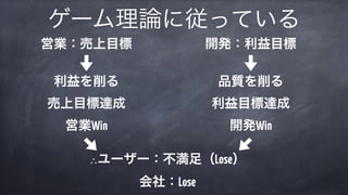 ゲーム理論に従っている
営業：売上目標 
 
利益を削る 
売上目標達成 
営業Win
開発：利益目標 
 
品質を削る 
利益目標達成 
開発Win
∴ユーザー：不満足（Lose） 
会社：Lose
 