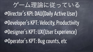 Director’s KPI: DAU(Daily Active User)
Developer’s KPT: Velocity, Productivity
Designer’s KPT: UX(User Experience)
Operator’s KPT: Bug counts, etc
ゲーム理論に従っている
 