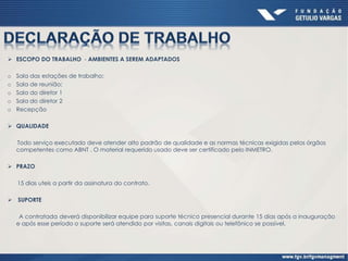  ESCOPO DO TRABALHO - AMBIENTES A SEREM ADAPTADOS
o Sala das estações de trabalho;
o Sala de reunião;
o Sala do diretor 1
o Sala do diretor 2
o Recepção
 QUALIDADE
Todo serviço executado deve atender alto padrão de qualidade e as normas técnicas exigidas pelos órgãos
competentes como ABNT . O material requerido usado deve ser certificado pelo INMETRO.
 PRAZO
15 dias uteis a partir da assinatura do contrato.
 SUPORTE
A contratada deverá disponibilizar equipe para suporte técnico presencial durante 15 dias após a inauguração
e após esse período o suporte será atendido por visitas, canais digitais ou telefônico se possível.
 