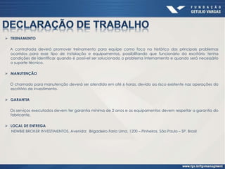  TREINAMENTO
A contratada deverá promover treinamento para equipe como foco no histórico dos principais problemas
ocorridos para esse tipo de instalação e equipamentos, possibilitando que funcionário do escritório tenha
condições de identificar quando é possível ser solucionado o problema internamento e quando será necessário
o suporte técnico.
 MANUTENÇÃO
O chamado para manutenção deverá ser atendido em até 6 horas, devido ao risco existente nas operações do
escritório de investimento.
 GARANTIA
Os serviços executados devem ter garantia mínima de 2 anos e os equipamentos devem respeitar a garantia do
fabricante.
 LOCAL DE ENTREGA
NEWBIE BROKER INVESTIMENTOS, Avenida: Brigadeiro Faria Lima, 1200 – Pinheiros, São Paulo – SP, Brasil
 