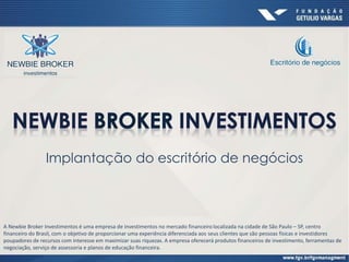Implantação do escritório de negócios
A Newbie Broker Investimentos é uma empresa de investimentos no mercado financeiro localizada na cidade de São Paulo – SP, centro
financeiro do Brasil, com o objetivo de proporcionar uma experiência diferenciada aos seus clientes que são pessoas físicas e investidores
poupadores de recursos com interesse em maximizar suas riquezas. A empresa oferecerá produtos financeiros de investimento, ferramentas de
negociação, serviço de assessoria e planos de educação financeira.
 