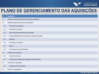 # Sumário
1 Objetivo do plano de gerenciamento das aquisições
2 Método de gerenciamento das aquisições
2.1 Processo de aquisições
2.2 Decisões de comprar
2.3 Documentos padronizados de aquisição
2.4 Responsabilidade das aquisições da equipe do projeto
2.5 Métricas
2.6 Premissas e restrições
2.7 Riscos
2.8 Fornecedores pré-qualificados
3 Conduzir as aquisições
3.1 Tipos de contratos
3.2 Critérios de avaliação das cotações e das propostas
4 Controlar as aquisições
4.1 Avaliação de fornecedores
5 Encerrar as aquisições
 