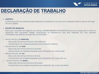  OBJETIVO
Contratação de uma empresa especializada em infraestrura com foco em instalação eletrica, serviço de rede,
de voz e dados.
 ESCOPO DO TRABALHO
Para que o escritório de negócio da empresa NEWBIE BROKER INVESTIMENTOS possa ser inaugurado e entre em
operação será necessário realizar adaptações na infraestrutura que será realizada por uma empresa
contratada que atenda as seguintes necessidades:
o Serviço técnico de eletricista;
- Execução dos serviços técnicos de instalação;
- Fornecimento do material requerido para instalação elétrica;
o Serviços técnico de rede;
- Execução dos serviços técnicos de rede;
- Fornecimento do material requerido para instalação dos canais rede;
o Serviços técnico de voz;
- Execução dos serviços técnicos de voz;
- Fornecimento do material requerido para instalação dos canais de voz;
o Serviços técnico de dados;
- Execução dos serviços técnicos de dados;
- Fornecimento do material requerido para instalação dos canais de dados;
 