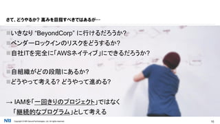 Copyright © NRI SecureTechnologies, Ltd. All rights reserved. 10
いきなり “BeyondCorp” に行けるだろうか?
ベンダーロックインのリスクをどうするか?
自社ITを完全に「AWSネイティブ」にできるだろうか?
自組織がどの段階にあるか?
どうやって考える? どうやって進める?
→ IAMを「一回きりのプロジェクト」ではなく
「継続的なプログラム」として考える
さて、どうやるか? 高みを目指すべきではあるが…
 