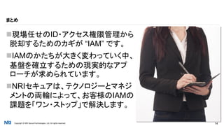 Copyright © NRI SecureTechnologies, Ltd. All rights reserved. 14
現場任せのID・アクセス権限管理から
脱却するためのカギが “IAM” です。
IAMのかたちが大きく変わっていく中、
基盤を確立するための現実的なアプ
ローチが求められています。
NRIセキュアは、テクノロジーとマネジ
メントの両輪によって、お客様のIAMの
課題を「ワン・ストップ」で解決します。
まとめ
 