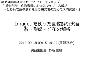 ImageJ を使った画像解析実習
数・形態・分布の解析
第194回農林交流センターワークショップ
「 植物科学・作物育種におけるフェノーム解析
- はじめて画像解析を行う研究者のための入門実習 - 」
2015-09-18 09:15-10:20 (実習75分)
実習主担当: 朽名 夏麿
 