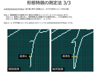 ΑB؏դΜy 3/3
widthBySkelDisttrfmMean: ~ηvָ(cm)¤־Aˤä낎
Step 1. (λ)Фi Ŀΰ׻ Ai ˤĤ( i  1  skelLen ޤ):
Step 1-1. Ai݆(Ҥλ)Фΰ׻ؤ̽BȤ룮
Step 1-2. AiȻBiξx(pixel)ƣ di Ȥ룮
Step 2. di ƽ(i  1  skelLen ޤ)  2 r  widthBySkelDisttrfmMean Ȥ룮
 ݆
Ai Bi
 