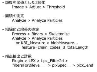 - xȤ铂Ȥ2
Image > Adjust > Threshold
- eΜy
Analyze > Analyze Particles
- ȾLΜy
Process > Binary > Skeletonize
Analyze > Analyze Particles
or KBI_Measure > blobMeasure...
feature=chain_codes_8_totalLength
- ˵Ӌ
Plugin > LPX > Lpx_Filter2d >
filtersForBilevel__ > pixSpec__ > pick,,end
 