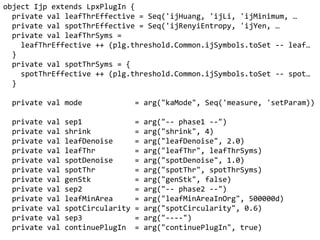 object Ijp extends LpxPlugIn {
private val leafThreffective = Seq('ijHuang, 'ijLi, 'ijMinimum, 
private val spotThreffective = Seq('ijRenyiEntropy, 'ijYen, 
private val leafThrSyms =
leafThreffective ++ (plg.threshold.Common.ijSymbols.toSet -- leaf
}
private val spotThrSyms = {
spotThreffective ++ (plg.threshold.Common.ijSymbols.toSet -- spot
}
private val mode = arg("kaMode", Seq('measure, 'setParam))
private val sep1 = arg("-- phase1 --")
private val shrink = arg("shrink", 4)
private val leafDenoise = arg("leafDenoise", 2.0)
private val leafThr = arg("leafThr", leafThrSyms)
private val spotDenoise = arg("spotDenoise", 1.0)
private val spotThr = arg("spotThr", spotThrSyms)
private val genStk = arg("genStk", false)
private val sep2 = arg("-- phase2 --")
private val leafMinArea = arg("leafMinAreaInOrg", 500000d)
private val spotCircularity = arg("spotCircularity", 0.6)
private val sep3 = arg("----")
private val continuePlugIn = arg("continuePlugIn", true)
 