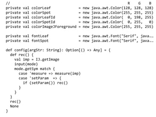 // R G B
private val colorLeaf = new java.awt.Color(128, 128, 128)
private val colorSpot = new java.awt.Color(255, 255, 255)
private val colorLeafId = new java.awt.Color( 0, 198, 255)
private val colorSpotId = new java.awt.Color( 0, 255, 0)
private val colorImageJForeground = new java.awt.Color(255, 255, 255)
private val fontLeaf = new java.awt.Font("Serif", java.
private val fontSpot = new java.awt.Font("Serif", java.
def config(argStr: String): Option[() => Any] = {
def rec() {
val imp = IJ.getImage
input(mode)
mode.getSym match {
case 'measure => measure(imp)
case 'setParam => {
if (setParam()) rec()
}
}
}
rec()
None
}
 