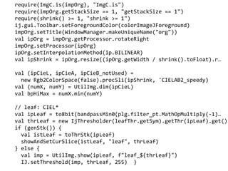 require(ImgC.is(impOrg), "ImgC.is")
require(impOrg.getStackSize == 1, "getStackSize == 1")
require(shrink() >= 1, "shrink >= 1")
ij.gui.Toolbar.setForegroundColor(colorImageJForeground)
impOrg.setTitle(WindowManager.makeUniqueName("org"))
val ipOrg = impOrg.getProcessor.rotateRight
impOrg.setProcessor(ipOrg)
ipOrg.setInterpolationMethod(Ip.BILINEAR)
val ipShrink = ipOrg.resize((ipOrg.getWidth / shrink().toFloat).r
val (ipCieL, ipCieA, ipCieB_notUsed) =
new Rgb2ColorSpace(false).procSli(ipShrink, 'CIELAB2_speedy)
val (numX, numY) = UtilImg.dim(ipCieL)
val bpHiMax = numX.min(numY)
// leaf: CIEL*
val ipLeaf = to8bit(bandpassMin0(plg.filter_pt.MathOpMultiply(-1)
val thrLeaf = new IjThresholder(leafThr.getSym).getThr(ipLeaf).get()
if (genStk()) {
val istLeaf = toThrStk(ipLeaf)
showAndSetCurSlice(istLeaf, "leaf", thrLeaf)
} else {
val imp = UtilImg.show(ipLeaf, f"leaf_${thrLeaf}")
IJ.setThreshold(imp, thrLeaf, 255) }
 