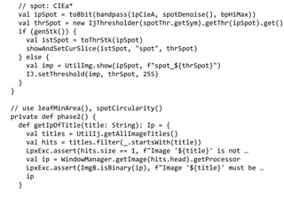 // spot: CIEa*
val ipSpot = to8bit(bandpass(ipCieA, spotDenoise(), bpHiMax))
val thrSpot = new IjThresholder(spotThr.getSym).getThr(ipSpot).get()
if (genStk()) {
val istSpot = toThrStk(ipSpot)
showAndSetCurSlice(istSpot, "spot", thrSpot)
} else {
val imp = UtilImg.show(ipSpot, f"spot_${thrSpot}")
IJ.setThreshold(imp, thrSpot, 255)
}
}
// use leafMinArea(), spotCircularity()
private def phase2() {
def getIpOfTitle(title: String): Ip = {
val titles = UtilIj.getAllImageTitles()
val hits = titles.filter(_.startsWith(title))
LpxExc.assert(hits.size == 1, f"Image '$' is not 
val ip = WindowManager.getImage(hits.head).getProcessor
LpxExc.assert(Img8.isBinary(ip), f"Image '$' must be 
ip
}
 